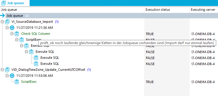 Job queue Job queue Job qu Check SQL Column ScriptEx Execution status TRUE Executing server IT-ONEIM-D84 prüft, 0b nach laufende gleichnamige Ketten in der Jobqueue vorhanden Sind (Import daff nur einmal laufen) Exec Execute SQL el Execute SQL el Execute SQL ScriptExec FALSE FALSE FALSE TRUE IT-ONEIM-D84 IT-ONEIM-D84 IT-ONEIM-D84 IT-ONEIM-D84 